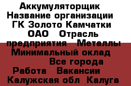 Аккумуляторщик › Название организации ­ ГК Золото Камчатки, ОАО › Отрасль предприятия ­ Металлы › Минимальный оклад ­ 22 500 - Все города Работа » Вакансии   . Калужская обл.,Калуга г.